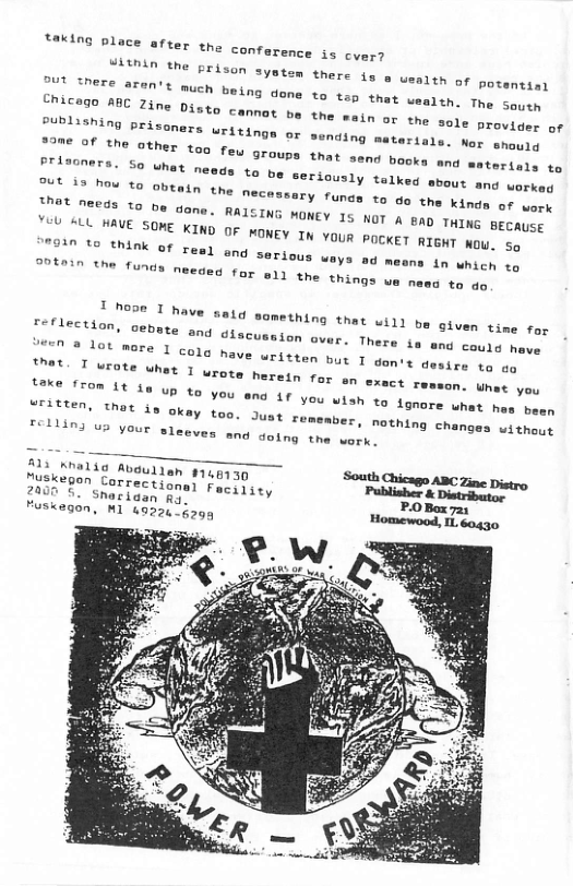 UIthin the prison syet, Dut TNEE aZen’t much teing done to Chicegn ABE Z3ne Diato cemnot g  18 o uenlth of potentia)  that uealth. The Saytn the mein or the sole provider of  PuPLiShing prisoners uritings or sending meterials. Ner shourg 23m€ of the other toq f,  ©U 9TOUDS that send books and  Scenething that uill be given time for seflection, cebata and. discussion gess.  been  member, nothing changes without "R R Vourl eadevea U o Sl T  uritien, thet is okay too, Just su  M3 Mhalia Abgullen g148730 O e ABC Zine Distro Sasgegon Correctional Faciyiey Peblishe & Distribator  ¥ P.0Box 72y 2000 5. Snarigen Ao Huskegon, M1 48220 5299 Homewood, L. éogg0  